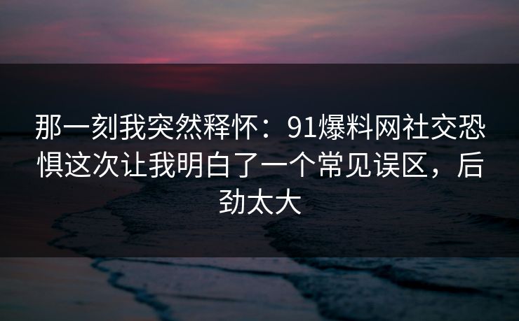 那一刻我突然释怀：91爆料网社交恐惧这次让我明白了一个常见误区，后劲太大  第1张